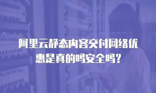 阿里云静态内容交付网络优惠是真的吗安全吗？