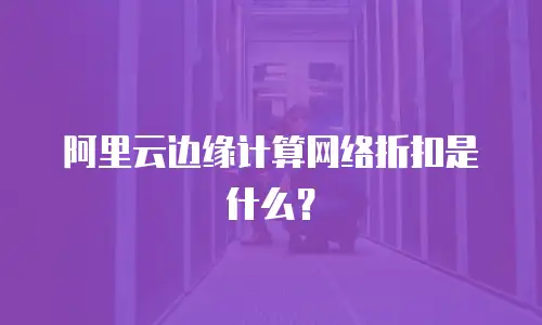 阿里云边缘计算网络折扣是什么？