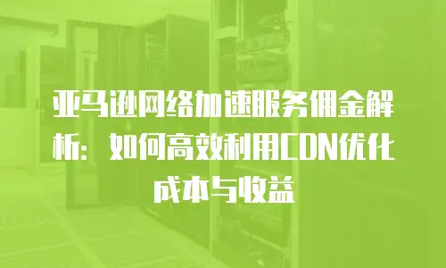 亚马逊网络加速服务佣金解析：如何高效利用CDN优化成本与收益
