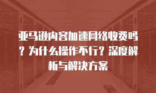 亚马逊内容加速网络收费吗？为什么操作不行？深度解析与解决方案