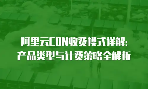 阿里云CDN收费模式详解：产品类型与计费策略全解析