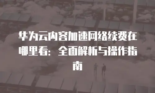 华为云内容加速网络续费在哪里看：全面解析与操作指南