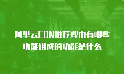 阿里云CDN推荐理由有哪些功能组成的功能是什么