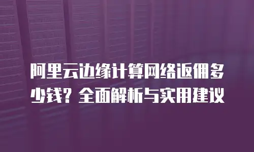 阿里云边缘计算网络返佣多少钱？全面解析与实用建议