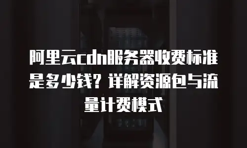 阿里云cdn服务器收费标准是多少钱？详解资源包与流量计费模式