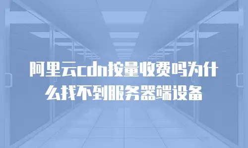 阿里云cdn按量收费吗为什么找不到服务器端设备