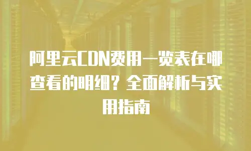 阿里云CDN费用一览表在哪查看的明细？全面解析与实用指南