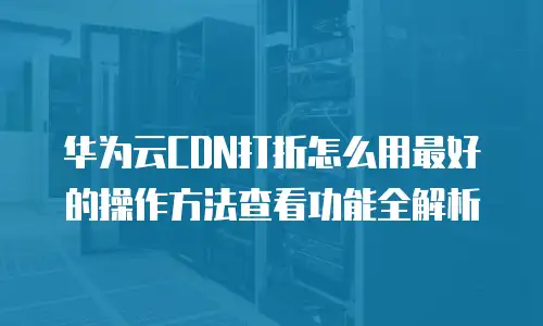 华为云CDN打折怎么用最好的操作方法查看功能全解析