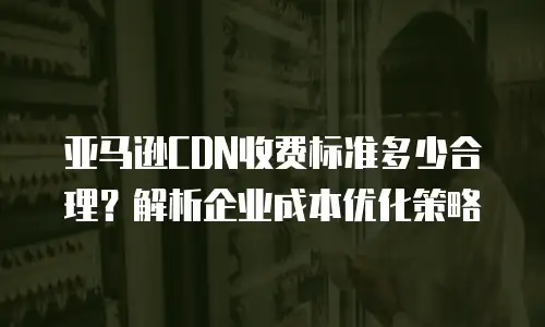 亚马逊CDN收费标准多少合理？解析企业成本优化策略