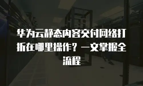 华为云静态内容交付网络打折在哪里操作？一文掌握全流程