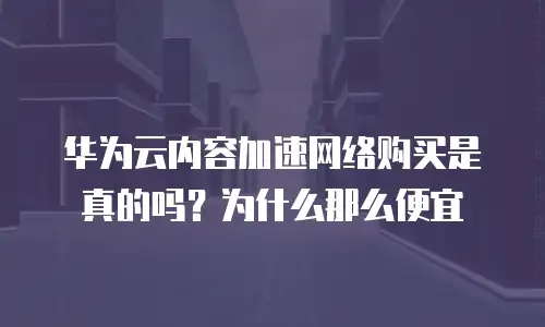 华为云内容加速网络购买是真的吗？为什么那么便宜
