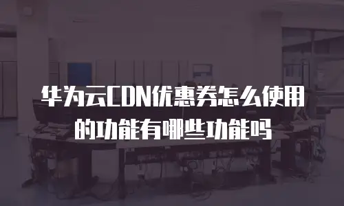 华为云CDN优惠券怎么使用的功能有哪些功能吗