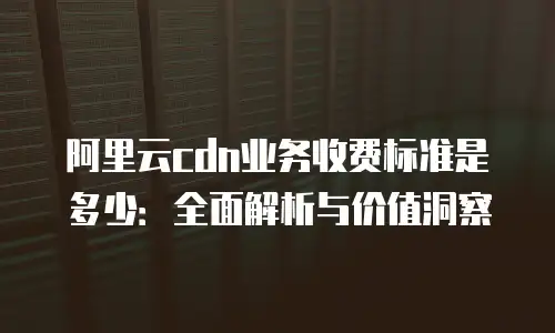 阿里云cdn业务收费标准是多少：全面解析与价值洞察