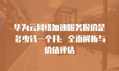 华为云网络加速服务报价是多少钱一个月：全面解析与价值评估