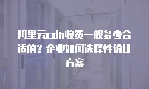 阿里云cdn收费一般多少合适的？企业如何选择性价比方案