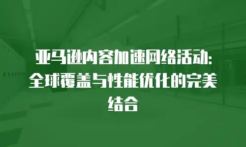 亚马逊内容加速网络活动：全球覆盖与性能优化的完美结合