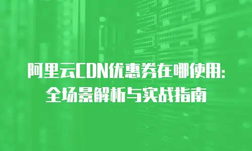 阿里云CDN优惠券在哪使用：全场景解析与实战指南