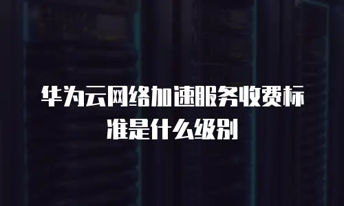 华为云网络加速服务收费标准是什么级别