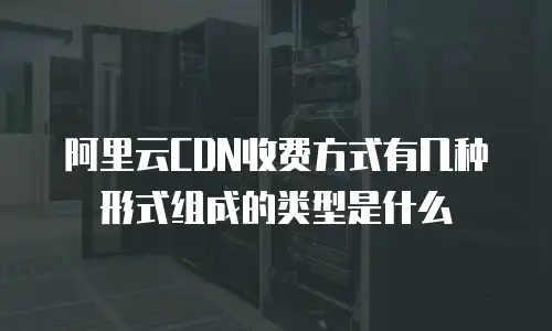 阿里云CDN收费方式有几种形式组成的类型是什么