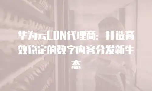 华为云CDN代理商：打造高效稳定的数字内容分发新生态