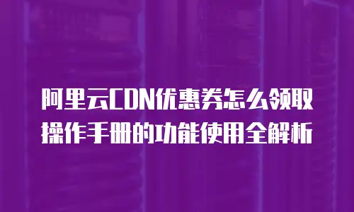 阿里云CDN优惠券怎么领取操作手册的功能使用全解析