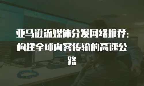 亚马逊流媒体分发网络推荐：构建全球内容传输的高速公路