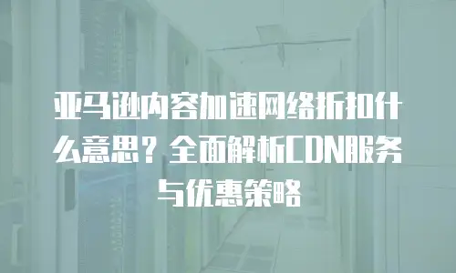 亚马逊内容加速网络折扣什么意思？全面解析CDN服务与优惠策略