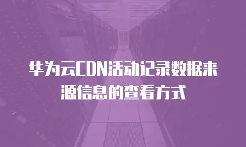 华为云CDN活动记录数据来源信息的查看方式