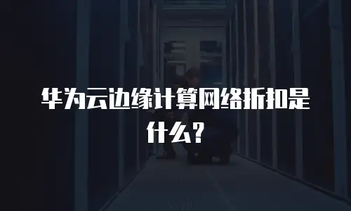 华为云边缘计算网络折扣是什么？