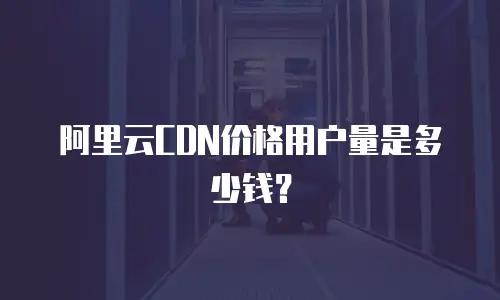 阿里云CDN价格用户量是多少钱？