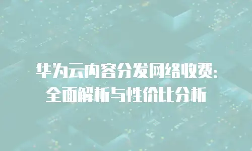 华为云内容分发网络收费：全面解析与性价比分析