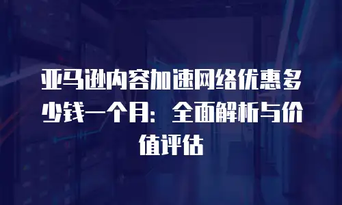亚马逊内容加速网络优惠多少钱一个月：全面解析与价值评估