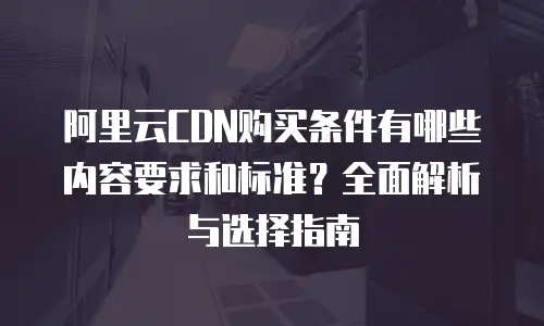 阿里云CDN购买条件有哪些内容要求和标准？全面解析与选择指南