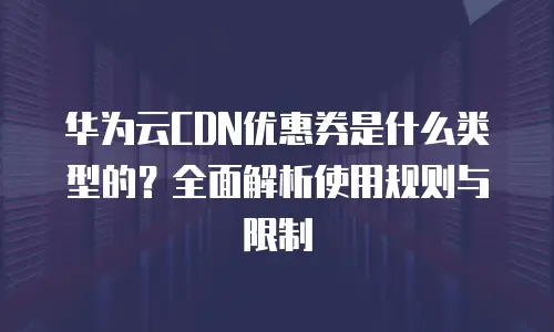 华为云CDN优惠券是什么类型的？全面解析使用规则与限制