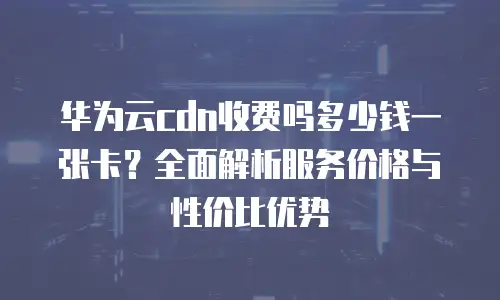 华为云cdn收费吗多少钱一张卡？全面解析服务价格与性价比优势