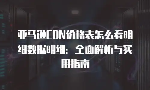 亚马逊CDN价格表怎么看明细数据明细：全面解析与实用指南