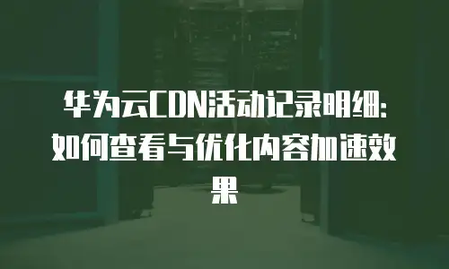 华为云CDN活动记录明细：如何查看与优化内容加速效果