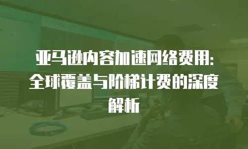 亚马逊内容加速网络费用：全球覆盖与阶梯计费的深度解析