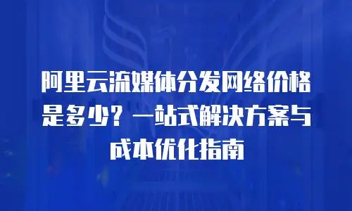 阿里云流媒体分发网络价格是多少？一站式解决方案与成本优化指南