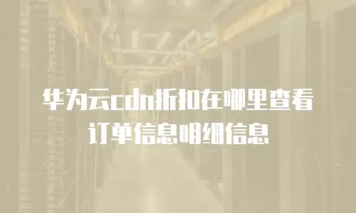 华为云cdn折扣在哪里查看订单信息明细信息