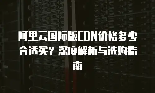 阿里云国际版CDN价格多少合适买？深度解析与选购指南