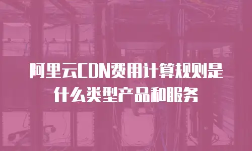 阿里云CDN费用计算规则是什么类型产品和服务