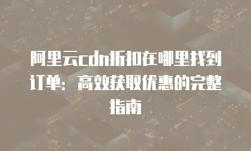 阿里云cdn折扣在哪里找到订单：高效获取优惠的完整指南