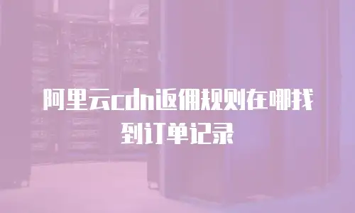 阿里云cdn返佣规则在哪找到订单记录