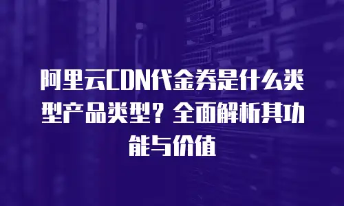 阿里云CDN代金券是什么类型产品类型？全面解析其功能与价值