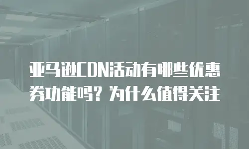 亚马逊CDN活动有哪些优惠券功能吗？为什么值得关注