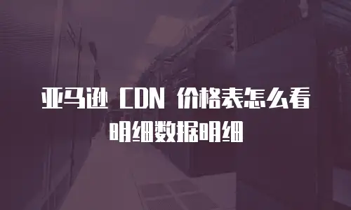 亚马逊 CDN 价格表怎么看明细数据明细