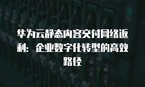 华为云静态内容交付网络返利：企业数字化转型的高效路径