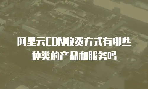 阿里云CDN收费方式有哪些种类的产品和服务吗