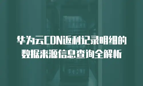 华为云CDN返利记录明细的数据来源信息查询全解析